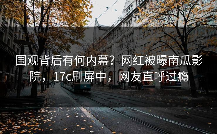 围观背后有何内幕？网红被曝南瓜影院，17c刷屏中，网友直呼过瘾