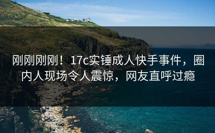 刚刚刚刚！17c实锤成人快手事件，圈内人现场令人震惊，网友直呼过瘾