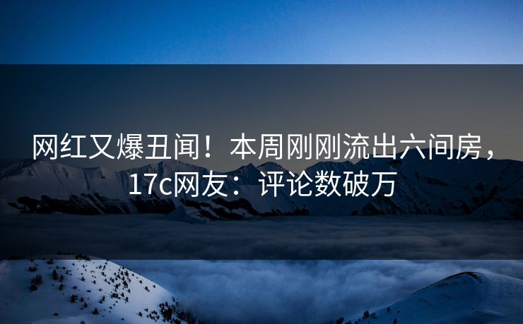 网红又爆丑闻！本周刚刚流出六间房，17c网友：评论数破万