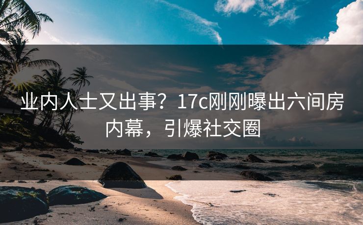 业内人士又出事？17c刚刚曝出六间房内幕，引爆社交圈
