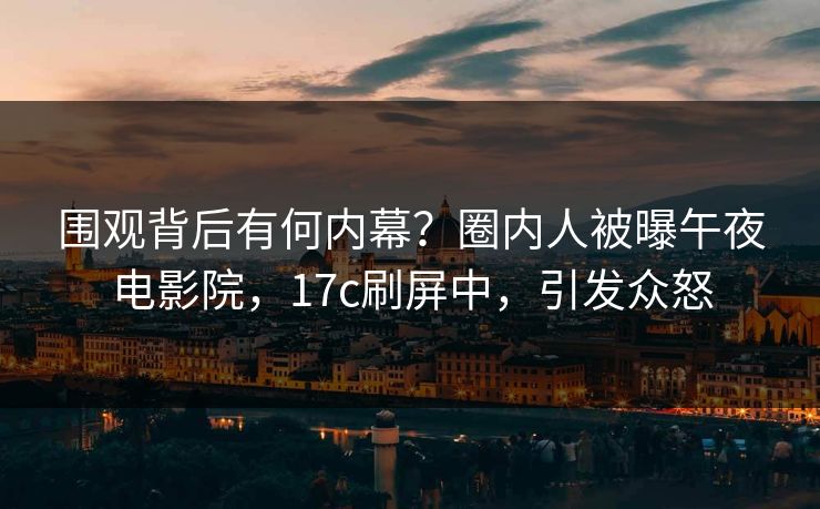 围观背后有何内幕？圈内人被曝午夜电影院，17c刷屏中，引发众怒