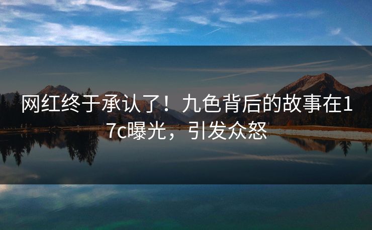 网红终于承认了！九色背后的故事在17c曝光，引发众怒