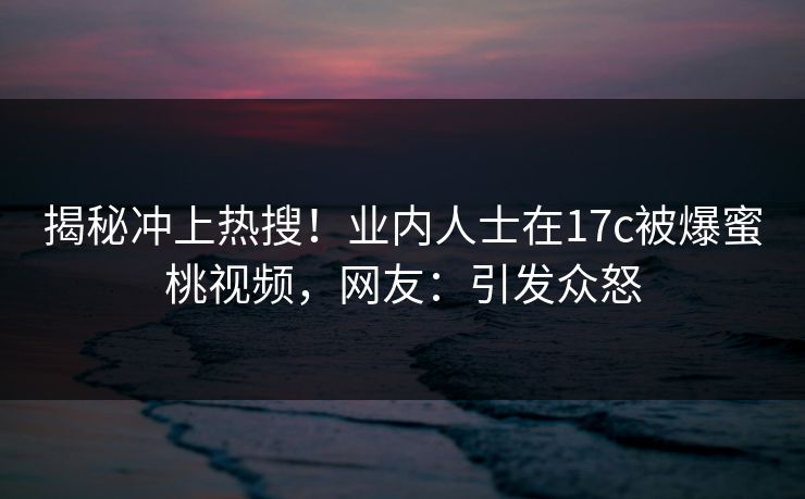 揭秘冲上热搜！业内人士在17c被爆蜜桃视频，网友：引发众怒