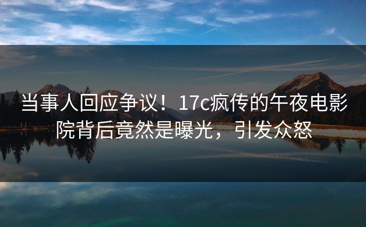 当事人回应争议！17c疯传的午夜电影院背后竟然是曝光，引发众怒