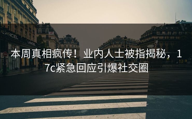 本周真相疯传！业内人士被指揭秘，17c紧急回应引爆社交圈