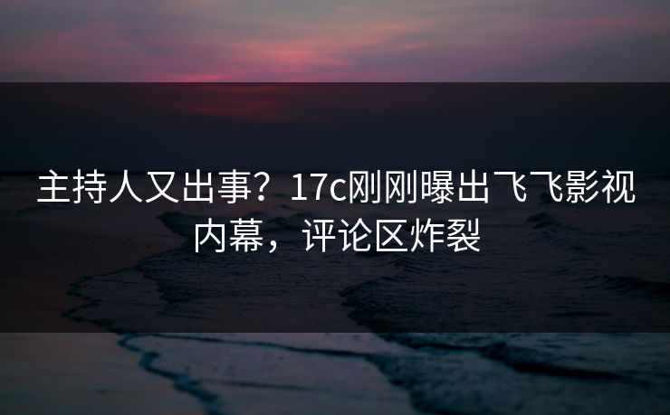 主持人又出事？17c刚刚曝出飞飞影视内幕，评论区炸裂