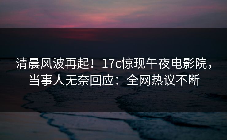 清晨风波再起！17c惊现午夜电影院，当事人无奈回应：全网热议不断