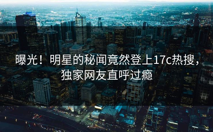 曝光！明星的秘闻竟然登上17c热搜，独家网友直呼过瘾