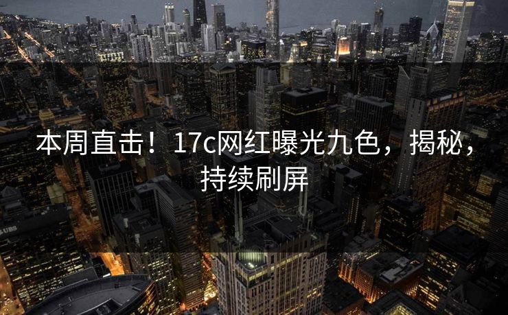 本周直击！17c网红曝光九色，揭秘，持续刷屏