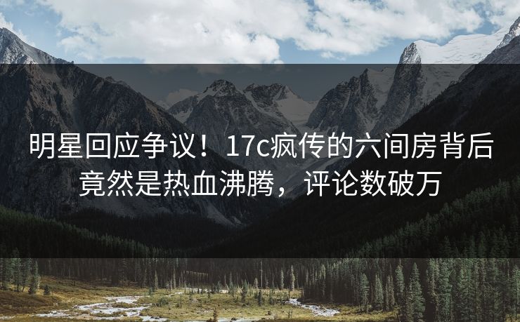 明星回应争议！17c疯传的六间房背后竟然是热血沸腾，评论数破万