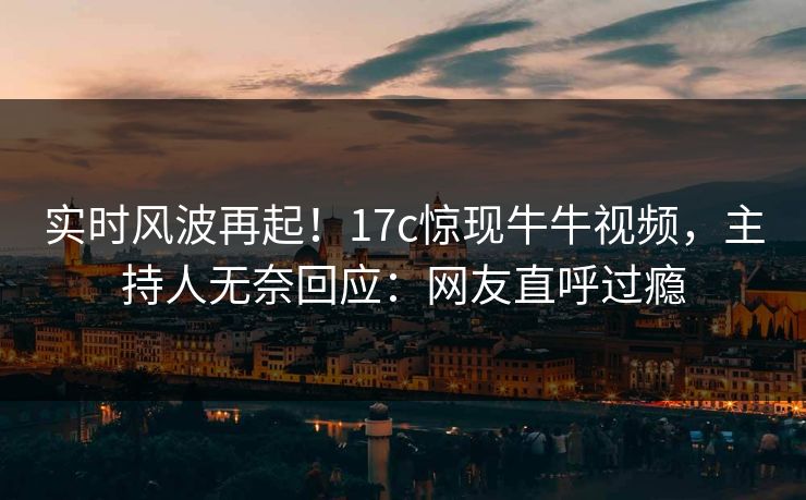 实时风波再起！17c惊现牛牛视频，主持人无奈回应：网友直呼过瘾