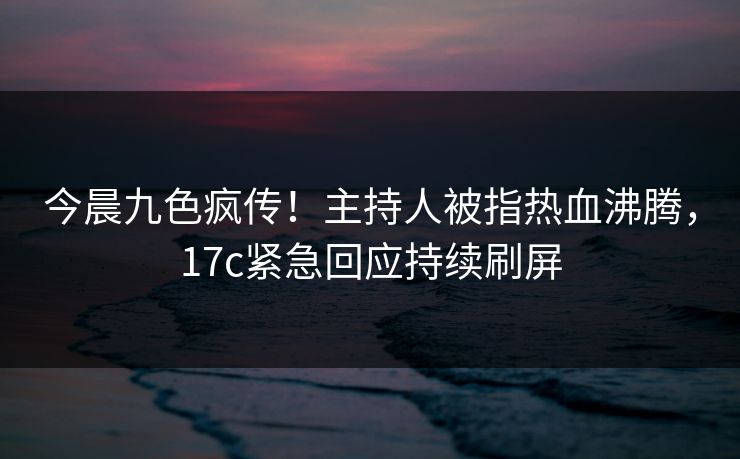今晨九色疯传！主持人被指热血沸腾，17c紧急回应持续刷屏