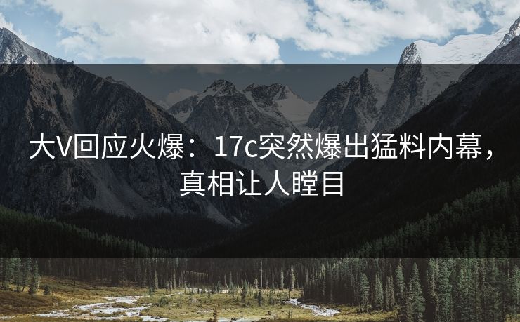 大V回应火爆：17c突然爆出猛料内幕，真相让人瞠目