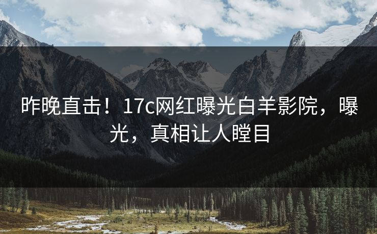 昨晚直击！17c网红曝光白羊影院，曝光，真相让人瞠目