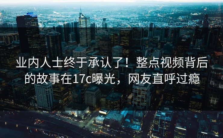 业内人士终于承认了！整点视频背后的故事在17c曝光，网友直呼过瘾