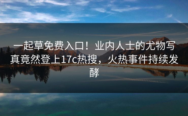 一起草免费入口！业内人士的尤物写真竟然登上17c热搜，火热事件持续发酵