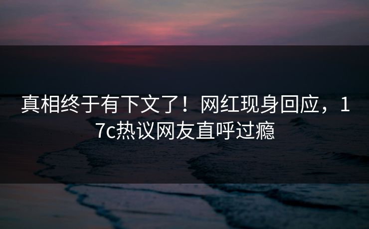 真相终于有下文了！网红现身回应，17c热议网友直呼过瘾