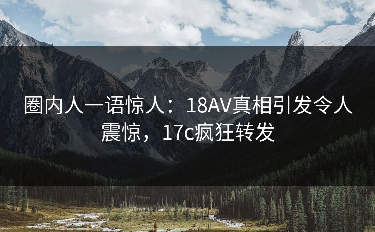圈内人一语惊人：18AV真相引发令人震惊，17c疯狂转发