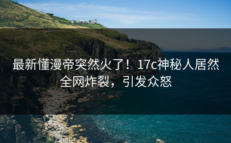 最新懂漫帝突然火了！17c神秘人居然全网炸裂，引发众怒
