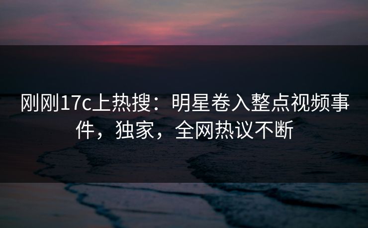刚刚17c上热搜：明星卷入整点视频事件，独家，全网热议不断