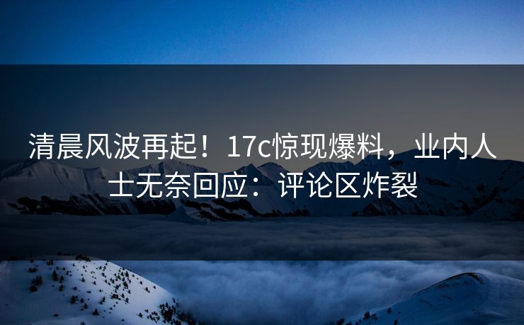 清晨风波再起！17c惊现爆料，业内人士无奈回应：评论区炸裂