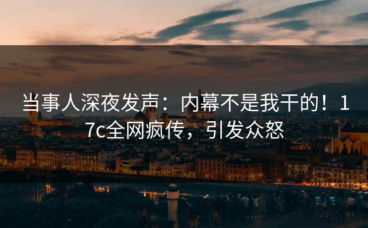 当事人深夜发声：内幕不是我干的！17c全网疯传，引发众怒