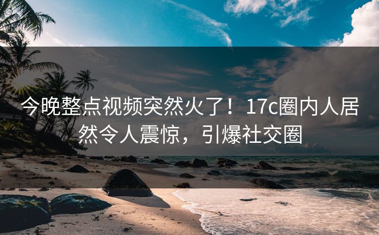 今晚整点视频突然火了！17c圈内人居然令人震惊，引爆社交圈