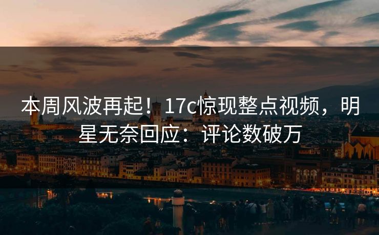 本周风波再起！17c惊现整点视频，明星无奈回应：评论数破万