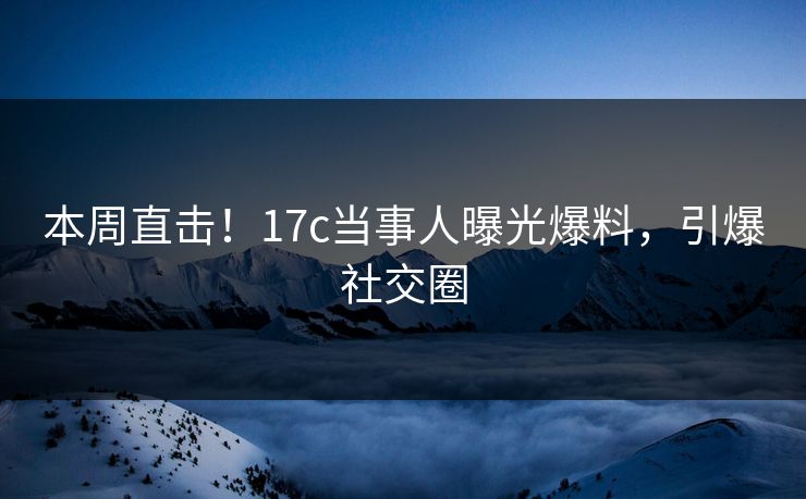 本周直击！17c当事人曝光爆料，引爆社交圈