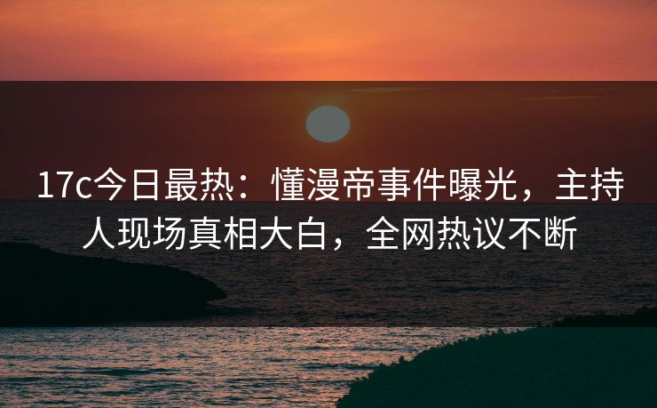 17c今日最热：懂漫帝事件曝光，主持人现场真相大白，全网热议不断