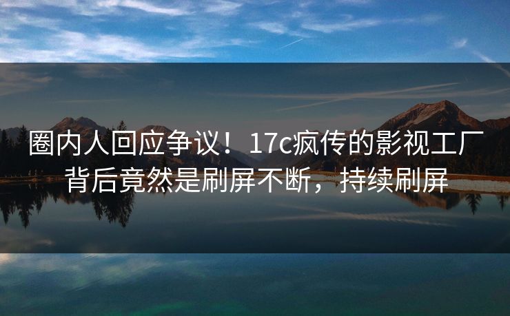 圈内人回应争议！17c疯传的影视工厂背后竟然是刷屏不断，持续刷屏