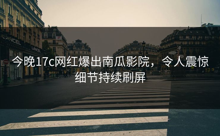 今晚17c网红爆出南瓜影院，令人震惊细节持续刷屏