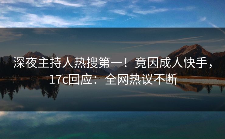 深夜主持人热搜第一！竟因成人快手，17c回应：全网热议不断