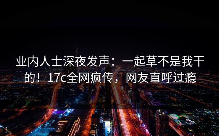 业内人士深夜发声：一起草不是我干的！17c全网疯传，网友直呼过瘾