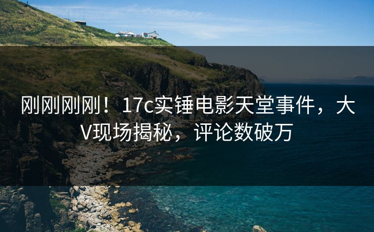 刚刚刚刚！17c实锤电影天堂事件，大V现场揭秘，评论数破万