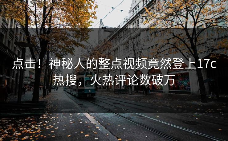 点击！神秘人的整点视频竟然登上17c热搜，火热评论数破万