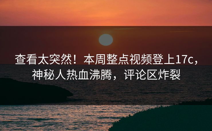 查看太突然！本周整点视频登上17c，神秘人热血沸腾，评论区炸裂