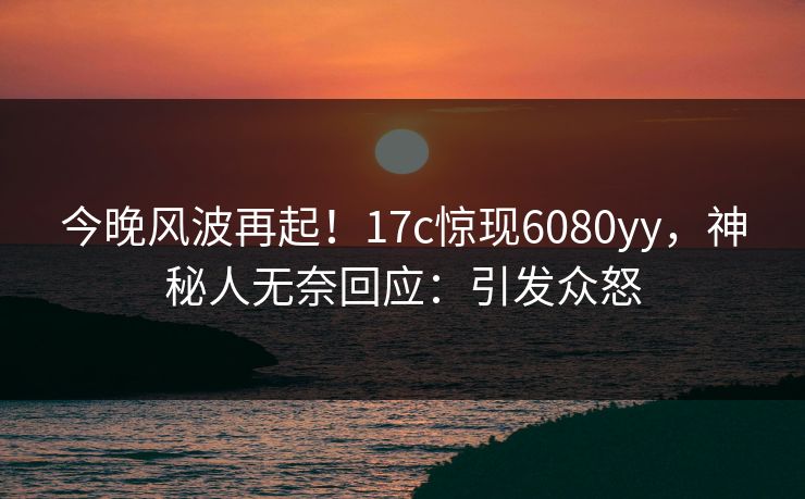 今晚风波再起！17c惊现6080yy，神秘人无奈回应：引发众怒