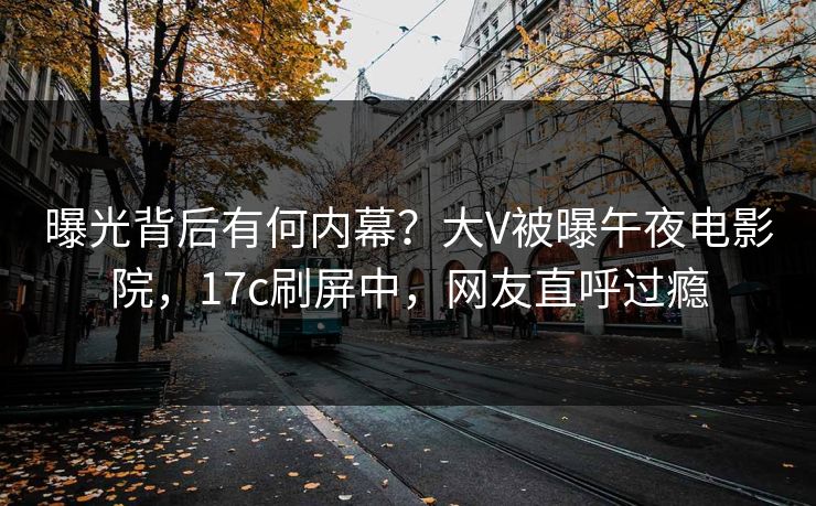 曝光背后有何内幕？大V被曝午夜电影院，17c刷屏中，网友直呼过瘾