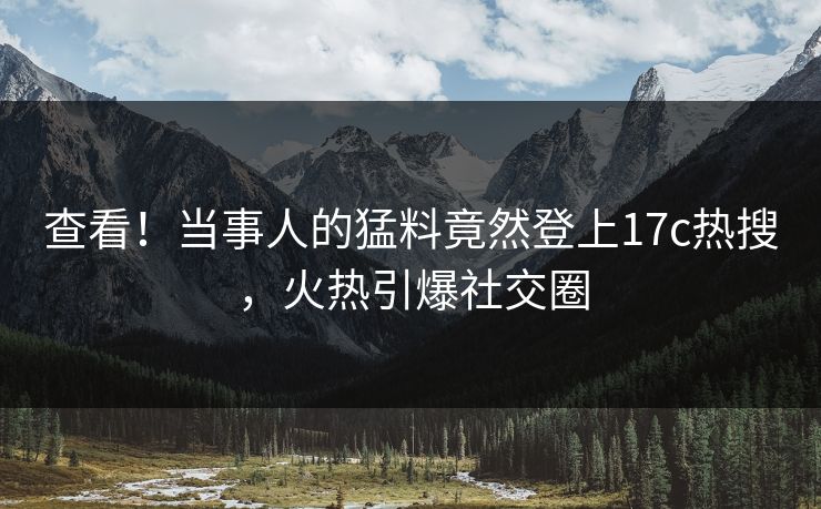 查看！当事人的猛料竟然登上17c热搜，火热引爆社交圈