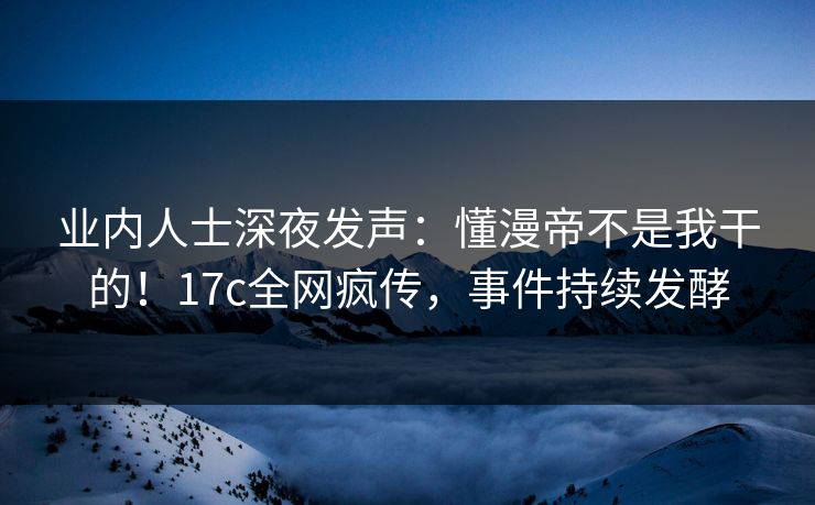 业内人士深夜发声：懂漫帝不是我干的！17c全网疯传，事件持续发酵