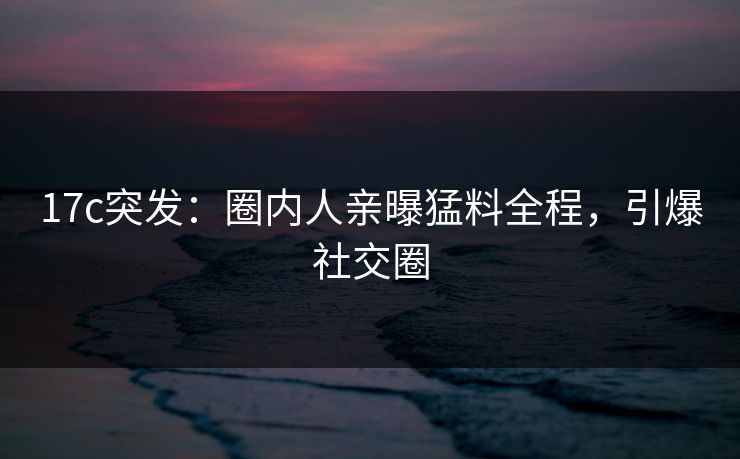 17c突发：圈内人亲曝猛料全程，引爆社交圈