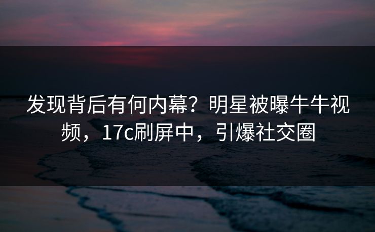 发现背后有何内幕？明星被曝牛牛视频，17c刷屏中，引爆社交圈