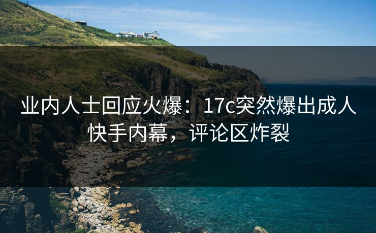 业内人士回应火爆:17c突然爆出成人快手内幕,评论区炸裂 业内人士回应火爆:17c突然爆出成人快手内幕,评论区炸裂