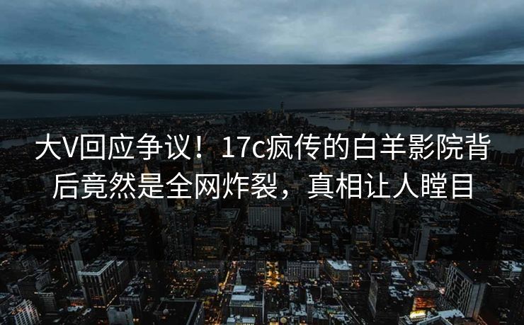 大V回应争议！17c疯传的白羊影院背后竟然是全网炸裂，真相让人瞠目