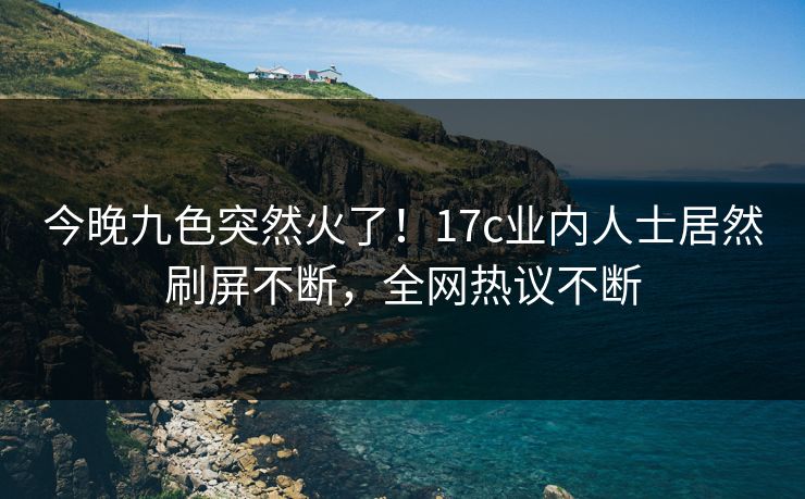 今晚九色突然火了!17c业内人士居然刷屏不断,全网热议不断 今晚九色突然火了!17c业内人士居然刷屏不断,全网热议不断