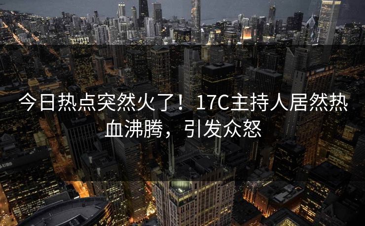 今日热点突然火了!17C主持人居然热血沸腾,引发众怒 今日热点突然火了!17C主持人居然热血沸腾,引发众怒