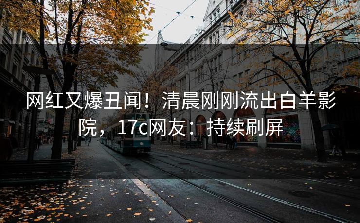 网红又爆丑闻!清晨刚刚流出白羊影院,17c网友:持续刷屏 网红又爆丑闻!清晨刚刚流出白羊影院,17c网友:持续刷屏