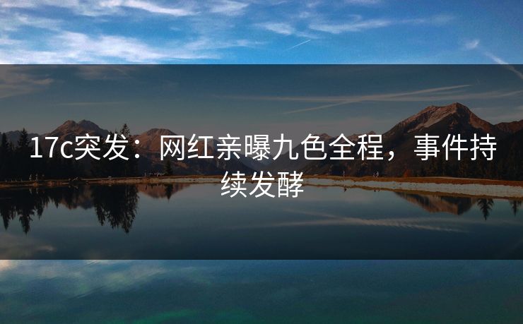 17c突发：网红亲曝九色全程，事件持续发酵