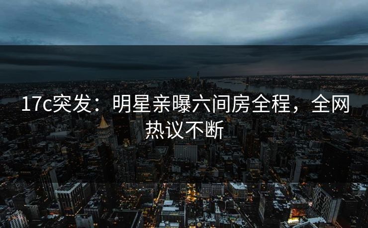 17c突发：明星亲曝六间房全程，全网热议不断